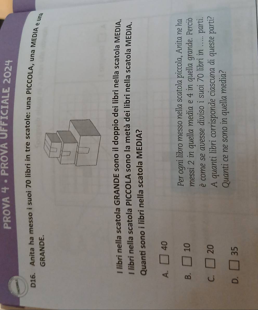 PROVA 4 • PROVA UFFICIALE 2024
D16. Anita ha messo i suoi 70 libri in tre scatole: una PICCOLA, una MEDIA e una
GRANDE.
I libri nella scatola GRANDE sono il doppio dei libri nella scatola MEDIA.
I libri nella scatola PICCOLA sono la metà dei libri nella scatola MEDIA.
Quanti sono i libri nella scatola MEDIA?
A. □ 40
Per ogni libro messo nella scatola piccola, Anita ne ha
B. □ 10
messi 2 in quella media e 4 in quella grande. Perciò
è come se avesse diviso i suoi 70 libri in ..... parti.
C. □ 20
A quanti libri corrisponde ciascuna di queste parti?
Quanti ce ne sono in quella media?
D. □ 35