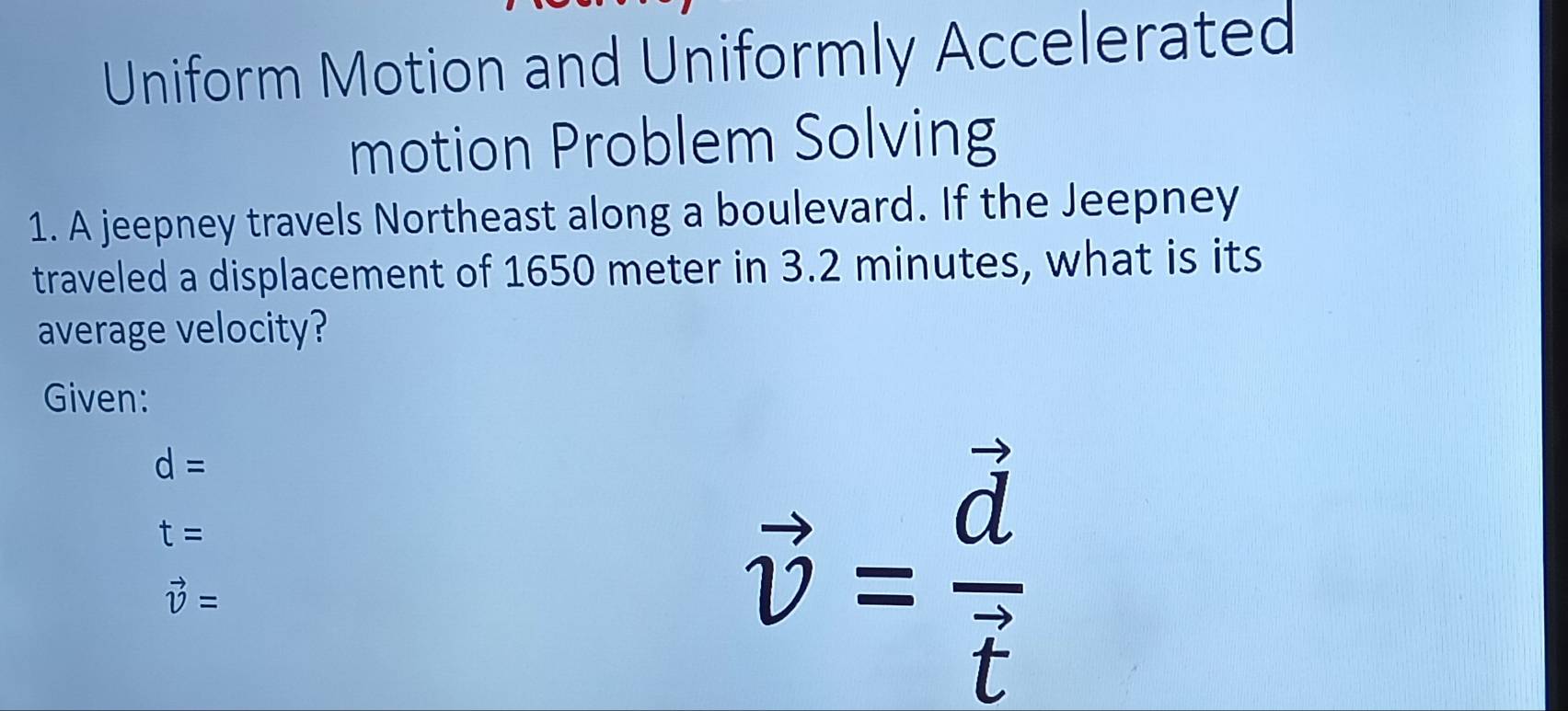 Uniform Motion and Uniformly Accelerated 
motion Problem Solving 
1. A jeepney travels Northeast along a boulevard. If the Jeepney 
traveled a displacement of 1650 meter in 3.2 minutes, what is its 
average velocity? 
Given:
d=
t=
vector v=
vector v=frac vector dvector t