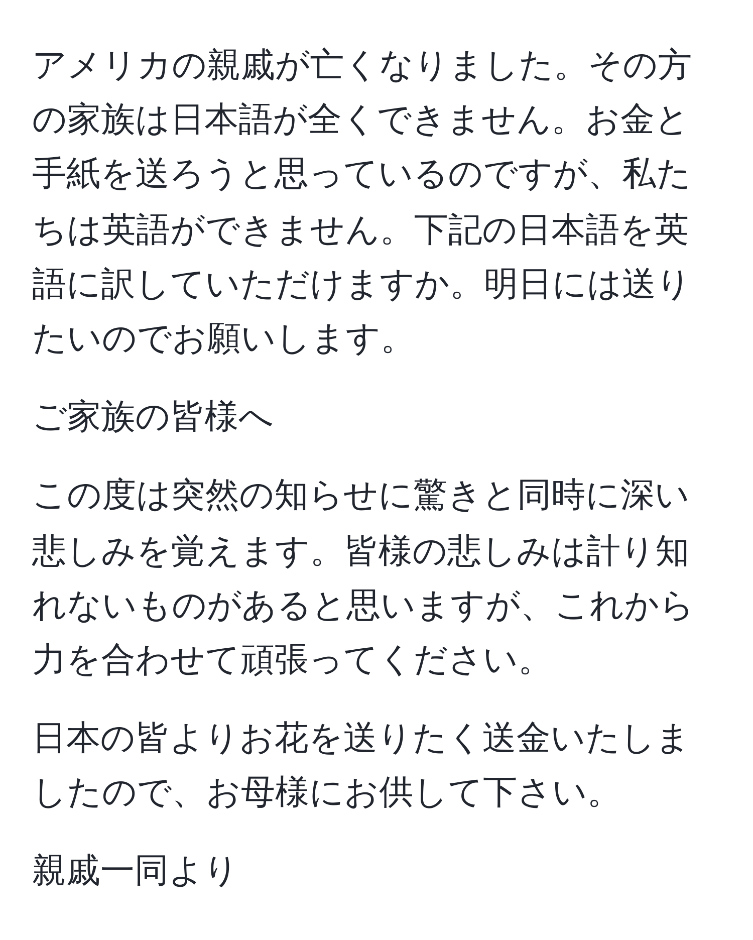 アメリカの親戚が亡くなりました。その方の家族は日本語が全くできません。お金と手紙を送ろうと思っているのですが、私たちは英語ができません。下記の日本語を英語に訳していただけますか。明日には送りたいのでお願いします。

ご家族の皆様へ

この度は突然の知らせに驚きと同時に深い悲しみを覚えます。皆様の悲しみは計り知れないものがあると思いますが、これから力を合わせて頑張ってください。

日本の皆よりお花を送りたく送金いたしましたので、お母様にお供して下さい。

親戚一同より