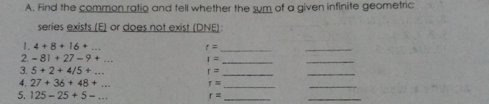 Find the common ratio and tell whether the sum of a given infinite geometric 
series exists (E) or does not exist (DNE): 
1. 4+8+16+... r= _ 
2. -81+27-9+... r= _ 
_ 
3. 5+2+4/5+... r= _ 
_ 
4, 27+36+48+... 
_
r= _ 
5. 125-25+5-... r= _ 
_ 
_