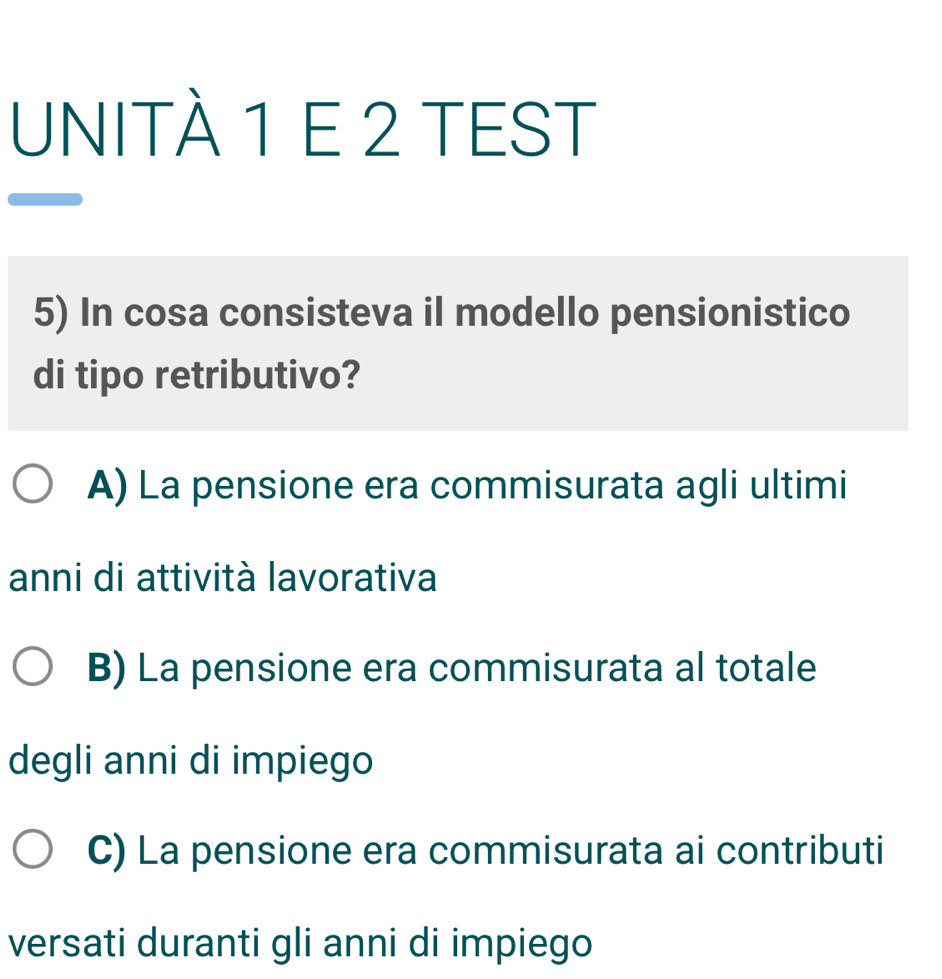 UNITÀ 1 E 2 TEST
5) In cosa consisteva il modello pensionistico
di tipo retributivo?
A) La pensione era commisurata agli ultimi
anni di attività lavorativa
B) La pensione era commisurata al totale
degli anni di impiego
C) La pensione era commisurata ai contributi
versati duranti gli anni di impiego