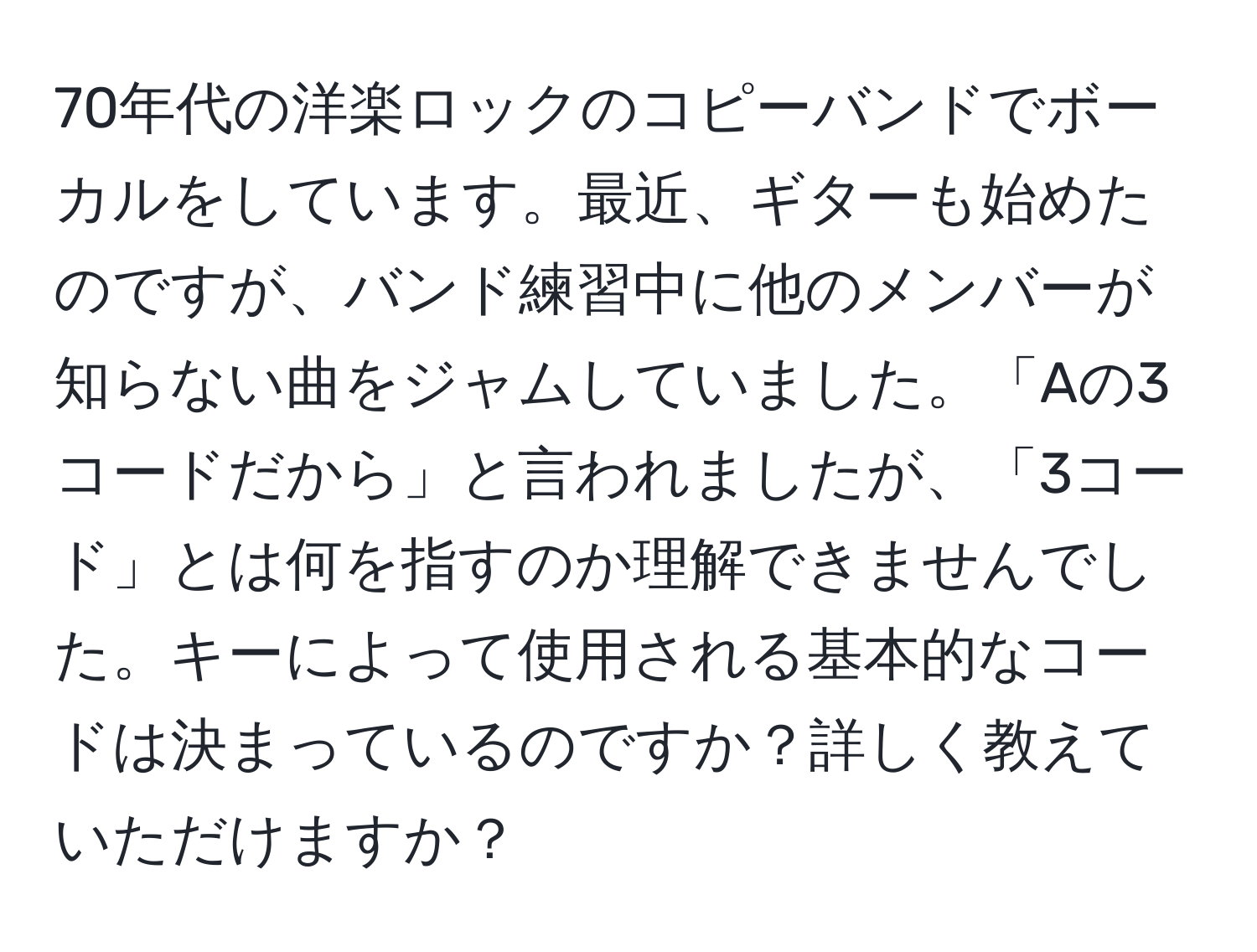 70年代の洋楽ロックのコピーバンドでボーカルをしています。最近、ギターも始めたのですが、バンド練習中に他のメンバーが知らない曲をジャムしていました。「Aの3コードだから」と言われましたが、「3コード」とは何を指すのか理解できませんでした。キーによって使用される基本的なコードは決まっているのですか？詳しく教えていただけますか？