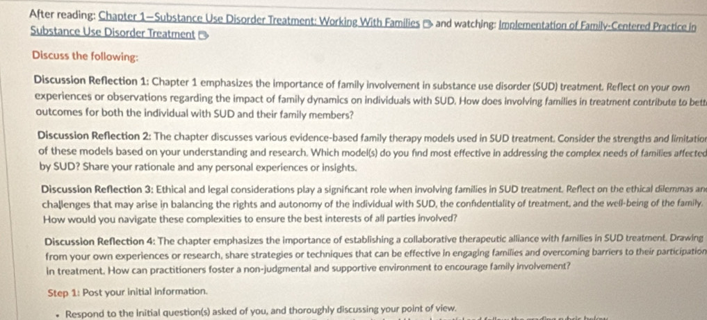 After reading: Chapter 1—Substance Use Disorder Treatment: Working With Families → and watching: Implementation of Family-Centered Practice in 
Substance Use Disorder Treatment - 
Discuss the following: 
Discussion Reflection 1: Chapter 1 emphasizes the importance of family involvement in substance use disorder (SUD) treatment. Reflect on your own 
experiences or observations regarding the impact of family dynamics on individuals with SUD. How does involving families in treatment contribute to bett 
outcomes for both the individual with SUD and their family members? 
Discussion Reflection 2: The chapter discusses various evidence-based family therapy models used in SUD treatment. Consider the strengths and limitatio 
of these models based on your understanding and research. Which model(s) do you find most effective in addressing the complex needs of families affected 
by SUD? Share your rationale and any personal experiences or insights. 
Discussion Reflection 3: Ethical and legal considerations play a signifcant role when involving families in SUD treatment. Reflect on the ethical dilemmas an 
challenges that may arise in balancing the rights and autonomy of the individual with SUD, the confidentiality of treatment, and the well-being of the family. 
How would you navigate these complexities to ensure the best interests of all parties involved? 
Discussion Reflection 4: The chapter emphasizes the importance of establishing a collaborative therapeutic alliance with families in SUD treatment. Drawing 
from your own experiences or research, share strategies or techniques that can be effective in engaging families and overcoming barriers to their participation 
in treatment. How can practitioners foster a non-judgmental and supportive environment to encourage family involvement? 
Step 1: Post your initial information. 
Respond to the initial question(s) asked of you, and thoroughly discussing your point of view.