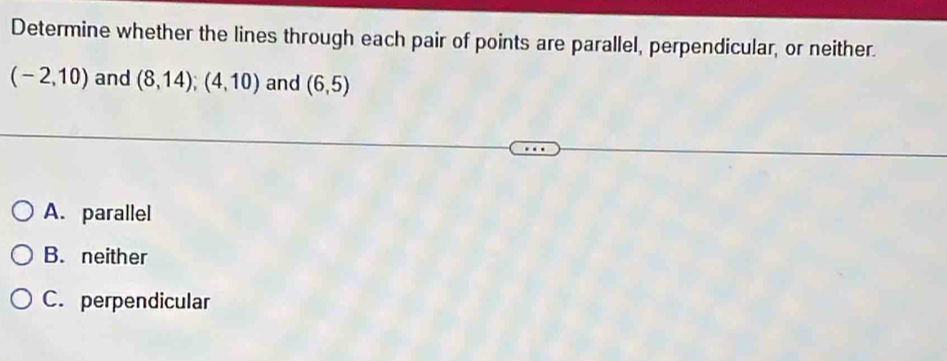 Determine whether the lines through each pair of points are parallel, perpendicular, or neither.
(-2,10) and (8,14); (4,10) and (6,5)
A. parallel
B. neither
C. perpendicular