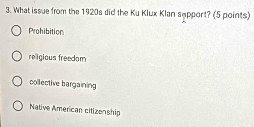 What issue from the 1920s did the Ku Klux Klan sopport? (5 points)
Prohibition
religious freedom
collective bargaining
Native American citizenship