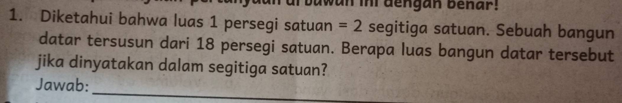 awan ini dengan benar! 
1. Diketahui bahwa luas 1 persegi satuan =2 segitiga satuan. Sebuah bangun 
datar tersusun dari 18 persegi satuan. Berapa luas bangun datar tersebut 
jika dinyatakan dalam segitiga satuan? 
Jawab: 
_