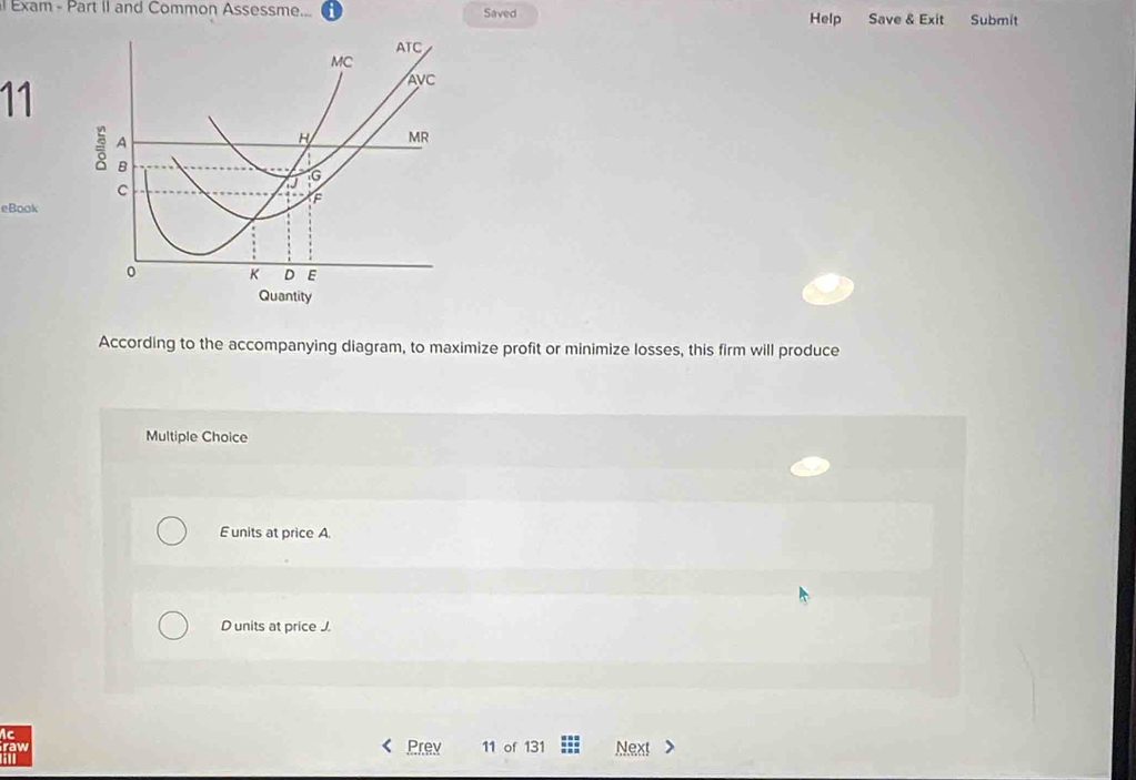 Exam - Part II and Common Assessme... i Saved Help Save & Exit Submit
11
eBook
According to the accompanying diagram, to maximize profit or minimize losses, this firm will produce
Multiple Choice
E units at price A.
D units at price J.
ic
raw Prev 11 of 131 Next