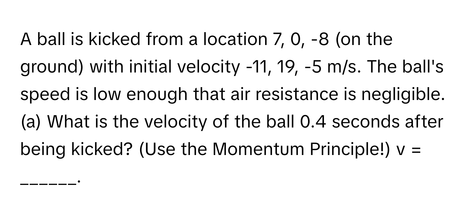 A ball is kicked from a location 7, 0, -8 (on the ground) with initial velocity -11, 19, -5 m/s. The ball's speed is low enough that air resistance is negligible. (a) What is the velocity of the ball 0.4 seconds after being kicked? (Use the Momentum Principle!) v = ______.