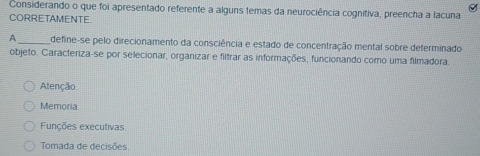 Considerando o que foi apresentado referente a alguns temas da neurociência cognitiva, preencha a lacuna
CORRETAMENTE.
A_ define-se pelo direcionamento da consciência e estado de concentração mental sobre determinado
objeto. Caracteriza-se por selecionar, organizar e filtrar as informações, funcionando como uma filmadora.
Atenção.
Memoria.
Funções executivas.
Tomada de decisões.