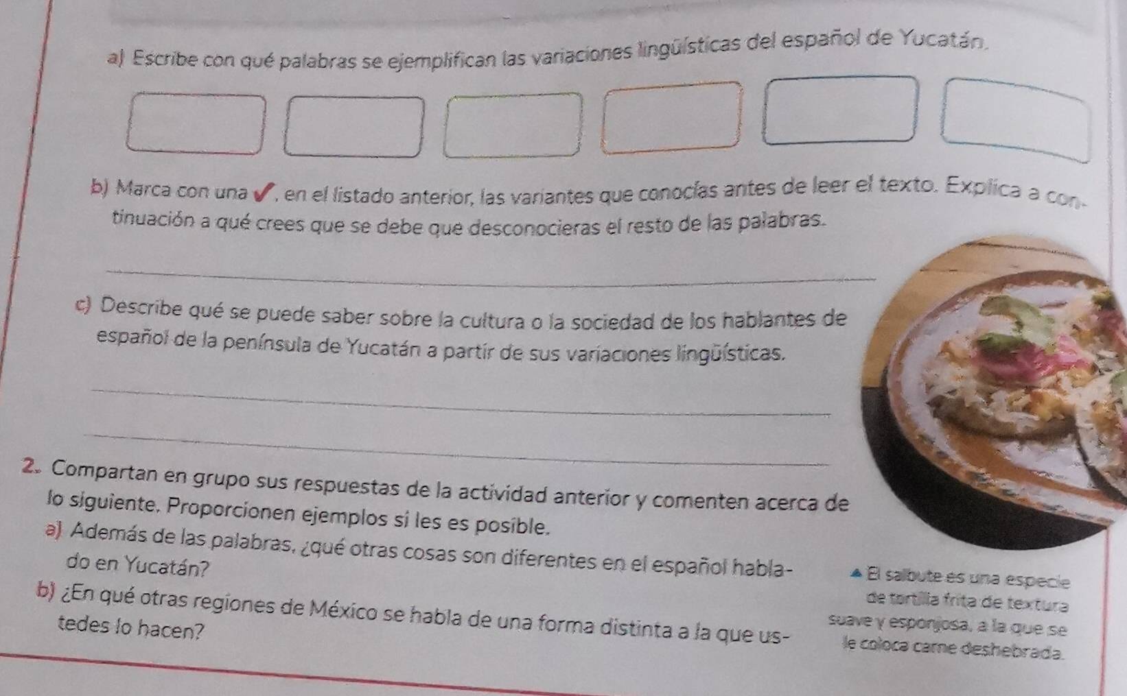 Escribe con qué palabras se ejemplifican las variaciones lingüísticas del español de Yucatán, 
b) Marca con una ✔, en el listado anterior, las variantes que conocías antes de leer el texto. Explica a con- 
tinuación a qué crees que se debe que desconocieras el resto de las palabras. 
_ 
c) Describe qué se puede saber sobre la cultura o la sociedad de los hablantes de 
español de la península de Yucatán a partir de sus variaciones lingüísticas. 
_ 
_ 
2. Compartan en grupo sus respuestas de la actividad anterior y comenten acerca de 
lo siguiente. Proporcionen ejemplos si les es posible. 
a) Además de las palabras, ¿qué otras cosas son diferentes en el español habla- El salbute es una especie 
do en Yucatán? de tortílla fríta de textura 
b) ¿En qué otras regiones de México se habla de una forma distinta a la que us- le coloca came deshebrada. 
tedes lo hacen? 
suave y esponjosa, à la que se