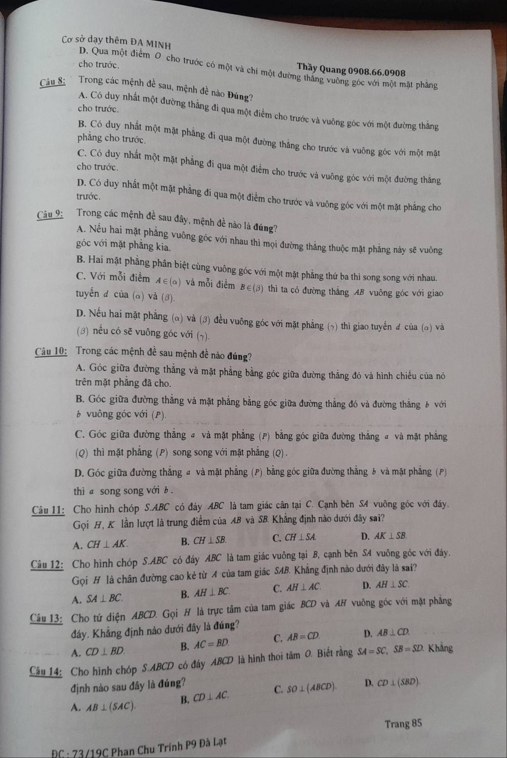 Cơ sở dạy thêm ĐA MINH
cho trước.
D. Qua một điểm O cho trước có một và chi một đường thắng vuông góc với một mặt phẳng
Thầy Quang 0908.66.0908
Câu 8:  Trong các mệnh đề sau, mệnh đề nào Đúng?
cho trước.
A. Có duy nhất một đường thẳng đi qua một điểm cho trước và vuông góc với một đường thắng
phẳng cho trước.
B. Có duy nhất một mặt phẳng đi qua một đường thẳng cho trước và vuông góc với một mặt
cho trước.
C. Có duy nhất một mặt phẳng đi qua một điểm cho trước và vuông góc với một đường thắng
D. Có duy nhất một mặt phẳng đi qua một điểm cho trước và vuông góc với một mặt phẳng cho
trước.
Câu 9: Trong các mệnh đề sau đây, mệnh đề nào là đúng?
A. Nếu hai mặt phẳng vuông góc với nhau thì mọi đường thẳng thuộc mặt phẳng này sẽ vuông
góc với mặt phẳng kia.
B. Hai mặt phẳng phân biệt cùng vuông góc với một mặt phẳng thứ ba thì song song với nhau.
C. Với mỗi điểm A∈ (alpha ) và mỗi điểm B∈(3) thì ta có đường thẳng AB vuông góc với giao
tuyến đ của (a) và (β).
D. Nếu hai mặt phẳng (α) và (3) đều vuông góc với mặt phẳng (γ) thì giao tuyến đ của (α) và
(β) nếu có sẽ vuông góc với (7).
Câu 10: Trong các mệnh đề sau mệnh đề nào đúng?
A. Góc giữa đường thẳng và mặt phẳng bằng góc giữa đường thẳng đó và hình chiếu của nó
trên mặt phẳng đã cho.
B. Góc giữa đường thẳng và mặt phẳng bằng góc giữa đường thẳng đó và đường thẳng b với
b vuông góc với (P).
C. Góc giữa đường thẳng a và mặt phẳng (P) bằng góc giữa đường thẳng  và mặt phẳng
(Q) thì mặt phẳng (P) song song với mặt phẳng (Q) .
D. Góc giữa đường thắng # và mặt phẳng (P) bằng góc giữa đường thẳng b và mặt phẳng (P)
thì a song song với b .
Câu 11: Cho hình chóp S.ABC có đáy ABC là tam giác cân tại C. Cạnh bên SA vuông góc với đáy.
Gọi H, K lần lượt là trung điểm của AB và SB. Khẳng định nào dưới đây sai?
A. CH⊥ AK. B. CH⊥ SB. C. CH⊥ SA. D. AK⊥ SB.
Câu 12: Cho hình chóp S.ABC có đáy ABC là tam giác vuông tại B, cạnh bên SA vuông góc với đáy.
Gọi H là chân đường cao kẻ từ A của tam giác SAB. Khẳng định nào dưới đây là sai?
A. SA⊥ BC.
B. AH⊥ BC. C. AH⊥ AC. D. AH⊥ SC.
Câu 13: Cho tứ diện ABCD. Goi H là trực tâm của tam giác BCD và AH vuông góc với mặt phẳng
đáy. Khẳng định nào dưới đây là đúng?
A. CD⊥ BD. B. AC=BD. C. AB=CD. D. AB⊥ CD.
Câu 14: Cho hình chóp S.ABCD có đây ABCD là hình thoi tâm O. Biết rằng SA=SC,SB=SD. Khẳng
định nào sau đây là đúng?
A. AB⊥ (SAC). B. CD⊥ AC. C. SO⊥ (ABCD). D. CD⊥ (SBD).
Trang 85
BC: 73/19C Phan Chu Trính P9 Đà Lạt