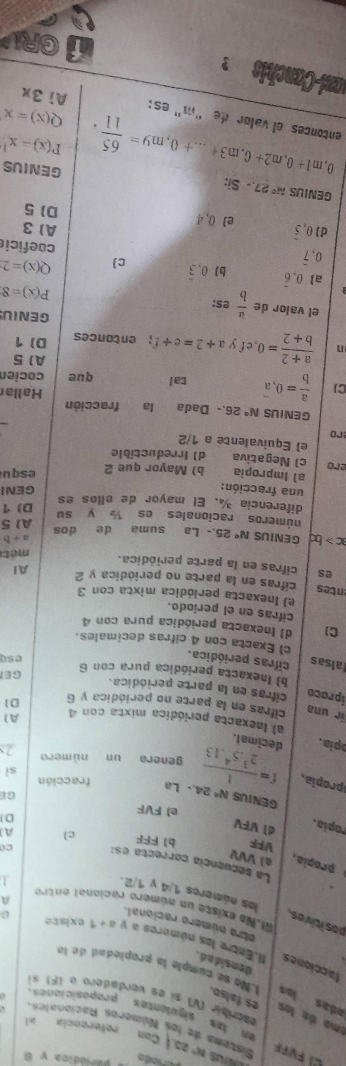 CS
periódica y 6
N°
Sistema de los Números Racionales
Can referencia al
en las siguientes proposiciones 
ema de los es falso.
escribir (V) sí es verdadero o (F) s
adas las 1.No se cumple la propledad de la
densidad .
facciones II.Entre los números a V a+1 exisce
otro número racional.
pos itivas.
I.No existe un número racional entro 1
A
los números 1/4 y 1/2.
La seçuencía correcta es:
propia, al VVV A
co
VFF bì FFF
cl
ropia.
dì VFV
D
e1 FVI GE
GENIUS N°
proia f= 1/2^3.5^4.13  24..La fracción
sì
genera un número 2x
opia. decimal.
A1
al Inexacta periódica mixta con 4 D]
ir una cifras en la parte no periódica y 6
iproco cifras en la parte periódica.
b) (nexacta periódica pura con 6
GE
falsas cifras periódica. esq
c) Exacta con 4 cifras decimales.
C) d) (nexacta periódica pura con 4
cifras en el periodo.
e) Inexacta periódica mixta con 3
entes cifras en la parte no periódica y 2 Al
es cifras en la parte periódica.
mété
a+b
ac>bc GENIUS N°2 5.- La suma de dos A1 5
números racionales es  y su
diferencia ¾. El mayor de ellos es D) 1
una fracción: GENI
a) Impropia b) Mayor que 2 s q u
ero
c) Negativa d) Irreductible
e) Equivalente a 1/2
ro
GENIUS N° 26.- Dada la fracción
Hallar
C)  a/b =0,widehat a tal
que cocier
A 5
n  (a+2)/b+2 =0, efy a+2=e+f; entonces D) 1
el valor de  a/b es:
GENIUS
P(x)=8
a) 0.overline 6 b) 0.widehat 3 c

0、
Q(x)=2
coeficie
d) 0,widehat 5 A1 3
e 0,4
D)5
GENIUS N^c27.-Si: GENIUS
P(x)=x^1
,m1+0,m2+0,m3+...+0,m9= 65/11 , Q(x)=x
entonces el valor de “m” es: Aì 3x
mani-Canchis  ?
GRIA