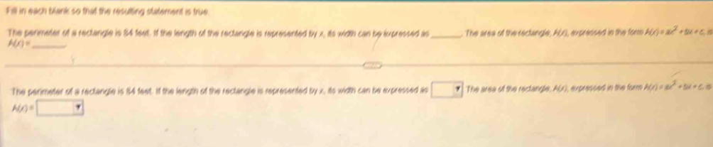 Fill in each Mank so that the resulting statement is true 
The perimeter of a rectangle is 84 feet. If the length of the rectangle is represented by x, its width can be ixpressed as_ The area of the rectangle, A(x), ax pressed in the form H(x)=ax^2+bx+c, n
h(x)= _ 
The perimeter of a rectangle is 84 feet. If the length of the rectangle is represented by x, its width can be expressed as The area of the rectangle, AL), expressed in the form h(x)=ax^2+bx+c.5
A(r)=□