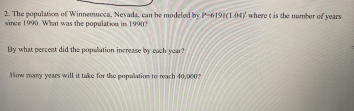 The population of Winnemucca, Nevada, can be modeled by P=6191(1.04)^t where t is the number of years
since 1990. What was the population in 1990? 
By what percent did the population increase by each year? 
How many years will it take for the population to reach 40,000?