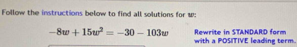 Follow the instructions below to find all solutions for w :
-8w+15w^2=-30-103w Rewrite in STANDARD form 
with a POSITIVE leading term.