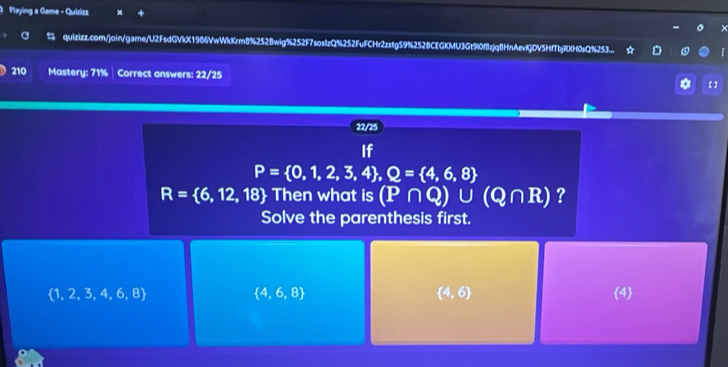 Playing a Game - Quizizz 
× 
% quizizz.com/join/game/U2FsdGVkX1986VwWkKrm8%252Bwig%252F7soslzQ%252FuFCHr2zstg59%252BCEGKMU3Gt90f8zjq8HnAevlGDV5HfTbjRXH0sQ%253... * D 
210 Mastery: 71% Correct answers: 22/25 * 【】 
22/25 
If
P= 0,1,2,3,4 , Q= 4,6,8
R= 6,12,18  Then what is (P∩ Q)∪ (Q∩ R) ? 
Solve the parenthesis first.
 4,6,8
 4,6
 1,2,3,4,6,8 4