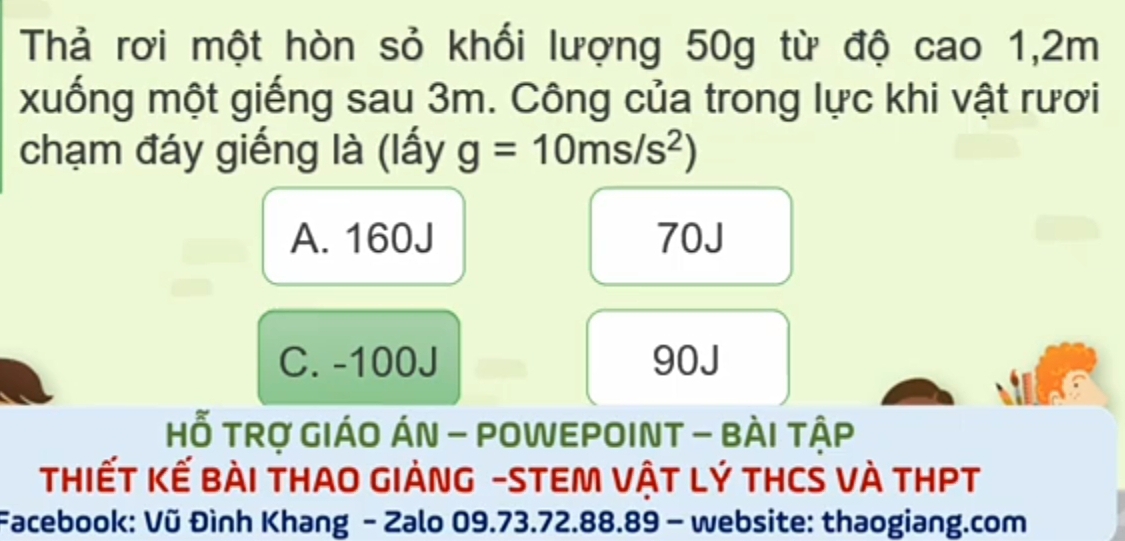 Thả rơi một hòn sỏ khối lượng 50g từ độ cao 1,2m
xuống một giếng sau 3m. Công của trong lực khi vật rươi
chạm đáy giếng là (lấy g=10ms/s^2)
A. 160J 70J
C. -100J 90J
Hỗ TRợ GIÁO ÁN - POWEPOINT - BÀI tậP
THIếT Kế Bài THAO GIẢNG -STEM VậT Lý THCS VÀ THPT
Facebook: Vũ Đình Khang - Zalo 09.73.72.88.89 - website: thaogiang.com