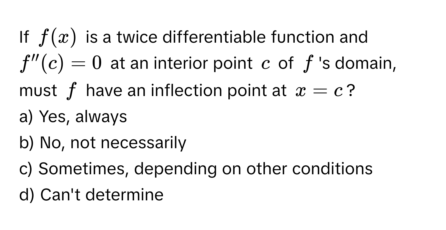 If $f(x)$ is a twice differentiable function and $f''(c) = 0$ at an interior point $c$ of $f$'s domain, must $f$ have an inflection point at $x = c$?
a) Yes, always
b) No, not necessarily
c) Sometimes, depending on other conditions
d) Can't determine