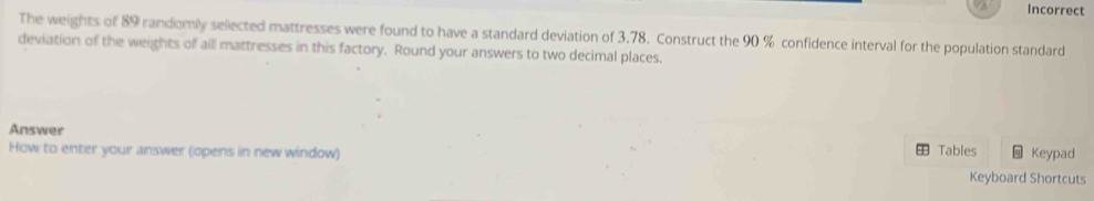 Incorrect 
The weights of 89 randomily sellected mattresses were found to have a standard deviation of 3.78. Construct the 90 % confidence interval for the population standard 
deviation of the weights of all mattresses in this factory. Round your answers to two decimal places. 
Answer Keypad 
Tables 
How to enter your answer (opens in new window) Keyboard Shortcuts