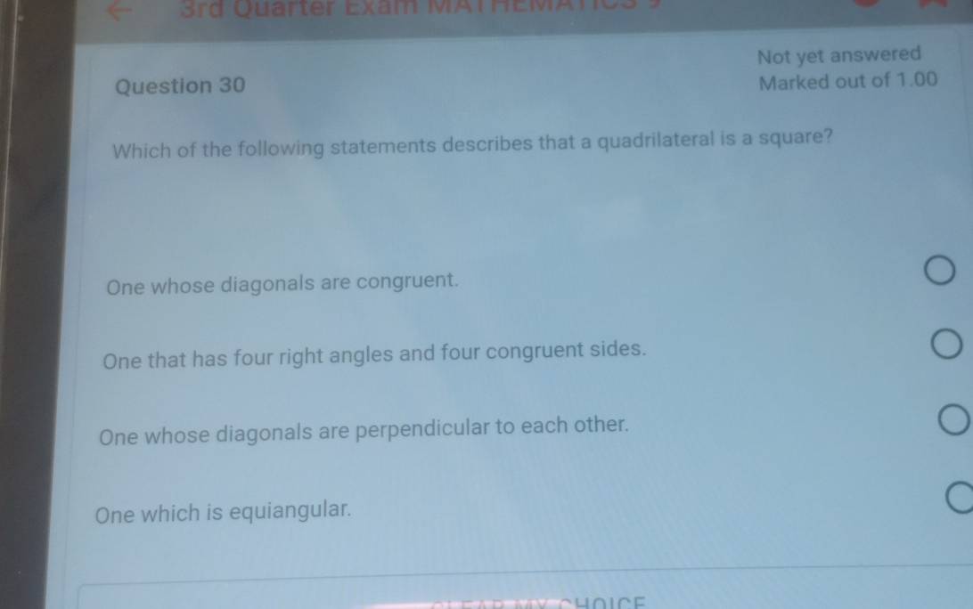 Not yet answered
Question 30
Marked out of 1.00
Which of the following statements describes that a quadrilateral is a square?
One whose diagonals are congruent.
One that has four right angles and four congruent sides.
One whose diagonals are perpendicular to each other.
One which is equiangular.