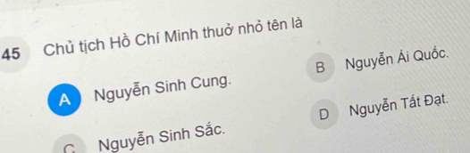 Chủ tịch Hồ Chí Minh thuở nhỏ tên là
A Nguyễn Sinh Cung. B Nguyễn Ái Quốc.
C Nguyễn Sinh Sắc. D Nguyễn Tất Đạt.