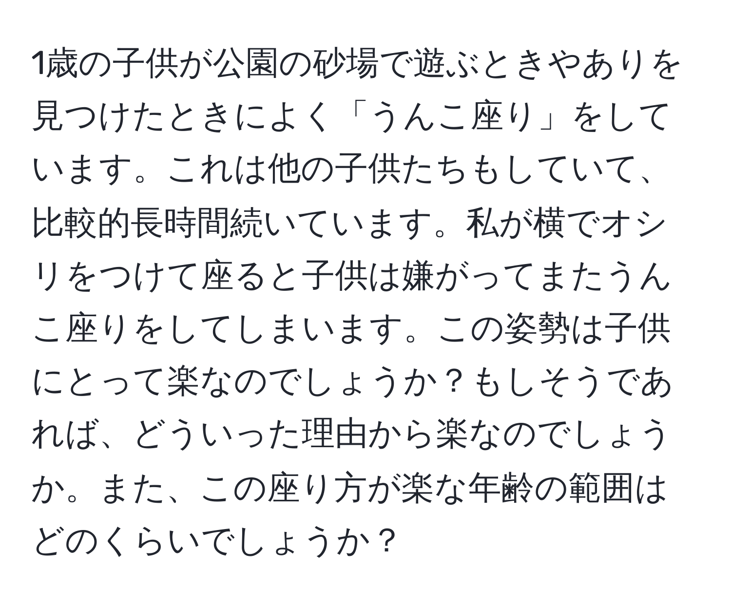 1歳の子供が公園の砂場で遊ぶときやありを見つけたときによく「うんこ座り」をしています。これは他の子供たちもしていて、比較的長時間続いています。私が横でオシリをつけて座ると子供は嫌がってまたうんこ座りをしてしまいます。この姿勢は子供にとって楽なのでしょうか？もしそうであれば、どういった理由から楽なのでしょうか。また、この座り方が楽な年齢の範囲はどのくらいでしょうか？