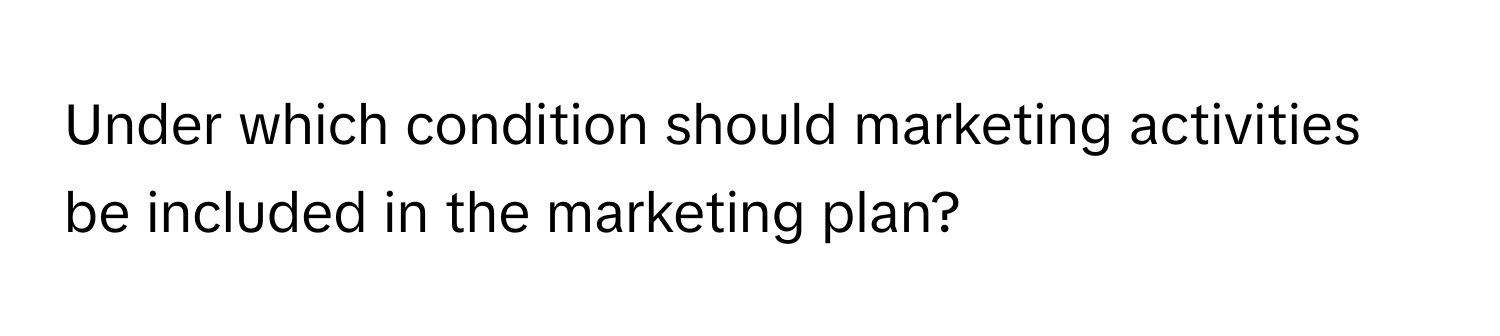 Under which condition should marketing activities be included in the marketing plan?