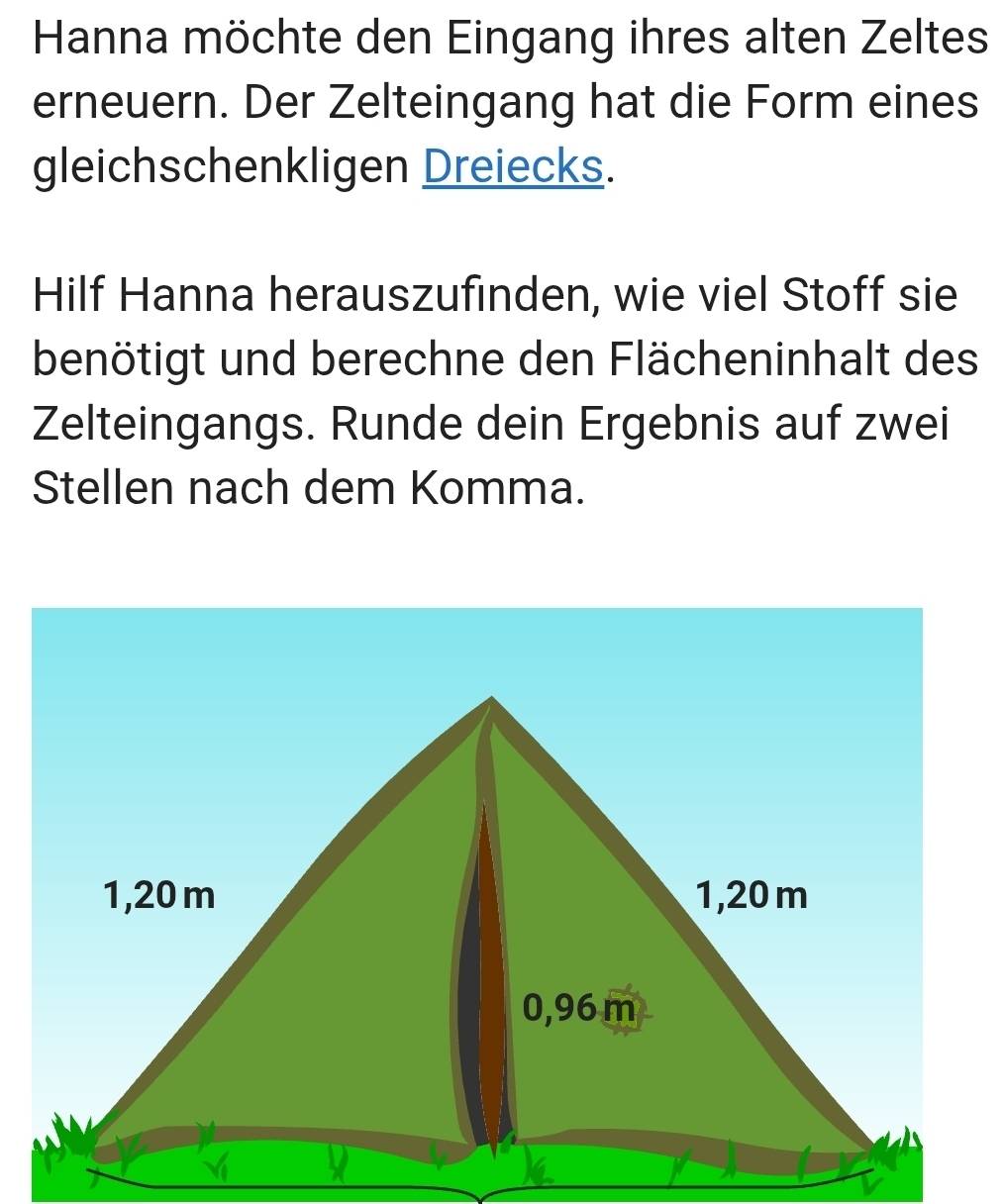 Hanna möchte den Eingang ihres alten Zeltes 
erneuern. Der Zelteingang hat die Form eines 
gleichschenkligen Dreiecks. 
Hilf Hanna herauszufinden, wie viel Stoff sie 
benötigt und berechne den Flächeninhalt des 
Zelteingangs. Runde dein Ergebnis auf zwei 
Stellen nach dem Komma.