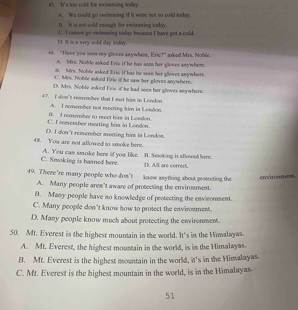 It’s too cold for swimming today.
A. We could go swimming if it were not so cold today.
B. It is not cold enough for swimming today.
C. I cannot go swimming today because I have got a cold.
D. It is a very cold day today.
46. “Have you seen my gloves anywhere, Eric?” asked Mrs. Noble.
A. Mrs. Noble asked Eric if he has seen her gloves anywhere.
B. Mrs. Noble asked Eric if has he seen her gloves anywhere.
C. Mrs. Noble asked Eric if he saw her gloves anywhere.
D. Mrs. Noble asked Eric if he had seen her gloves anywhere.
47. I don’t remember that I met him in London.
A. I remember not meeting him in London.
B. I remember to meet him in London.
C. I remember meeting him in London.
D. I don’t remember meeting him in London.
48. You are not allowed to smoke here.
A. You can smoke here if you like. B. Smoking is allowed here.
C. Smoking is banned here. D. All are correct.
49. There’re many people who don’t know anything about protecting the
environment.
A. Many people aren’t aware of protecting the environment.
B. Many people have no knowledge of protecting the environment.
C. Many people don’t know how to protect the environment.
D. Many people know much about protecting the environment.
50. Mt. Everest is the highest mountain in the world. It’s in the Himalayas.
A. Mt. Everest, the highest mountain in the world, is in the Himalayas.
B. Mt. Everest is the highest mountain in the world, it’s in the Himalayas.
C. Mt. Everest is the highest mountain in the world, is in the Himalayas.
51
