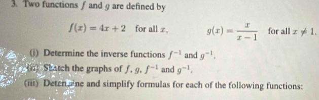 Two functions ∫ and g are defined by
f(x)=4x+2 for all x, g(x)= x/x-1  for all x!= 1. 
(i) Determine the inverse functions f^(-1) and g^(-1). 
(n Skatch the graphs of f, g, f^(-1) and g^(-1). 
(iii) Deter ine and simplify formulas for each of the following functions: