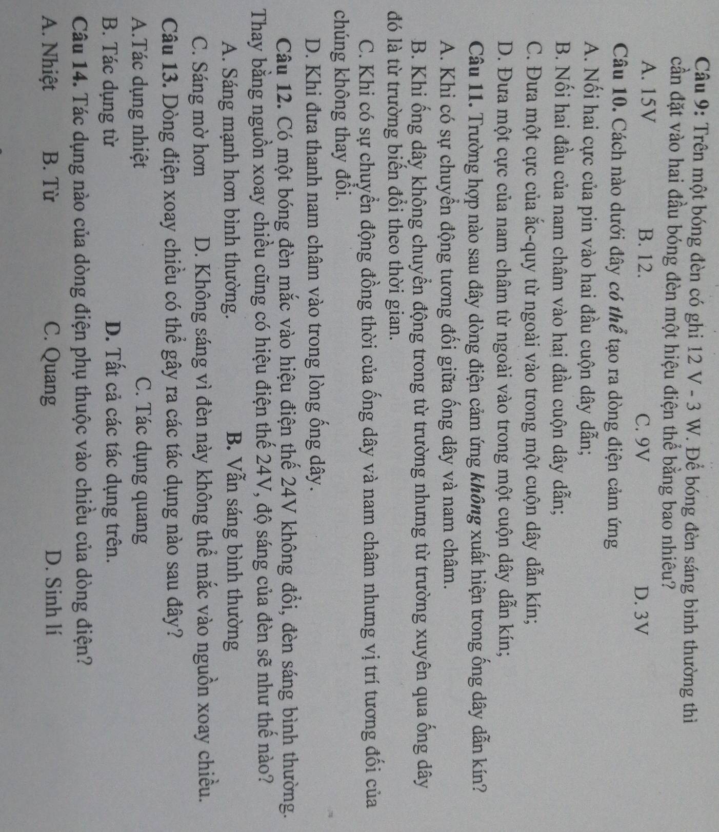 Trên một bóng đèn có ghi 12 V - 3 W. Để bóng đèn sáng bình thường thì
cần đặt vào hai đầu bóng đèn một hiệu điện thể bằng bao nhiêu?
A. 15V B. 12. C. 9V D. 3V
Câu 10. Cách nào dưới đây có thể tạo ra dòng điện cảm ứng
A. Nối hai cực của pin vào hai đầu cuộn dây dẫn;
B. Nối hai đầu của nam châm vào hai đầu cuộn dây dẫn;
C. Đưa một cực của ắc-quy từ ngoài vào trong một cuộn dây dẫn kín;
D. Đưa một cực của nam châm từ ngoài vào trong một cuộn dây dẫn kín;
Câu 11. Trường hợp nào sau đây dòng điện cảm ứng không xuất hiện trong ống dây dẫn kín?
A. Khi có sự chuyển động tương đối giữa ống dây và nam châm.
B. Khi ống dây không chuyển động trong từ trường nhưng từ trường xuyên qua ống dây
đó là từ trường biển đổi theo thời gian.
C. Khi có sự chuyển động đồng thời của ống dây và nam châm nhưng vị trí tương đối của
chúng không thay đổi.
D. Khi đưa thanh nam châm vào trong lòng ống dây.
Câu 12. Có một bóng đèn mắc vào hiệu điện thế 24V không đổi, đèn sáng bình thường.
Thay bằng nguồn xoay chiều cũng có hiệu điện thế 24V, độ sáng của đèn sẽ như thế nào?
A. Sáng mạnh hơn bình thường. B. Vẫn sáng bình thường
C. Sáng mờ hơn D. Không sáng vì đèn này không thể mắc vào nguồn xoay chiều.
Câu 13. Dòng điện xoay chiều có thể gây ra các tác dụng nào sau đây?
A.Tác dụng nhiệt C. Tác dụng quang
B. Tác dụng từ D. Tất cả các tác dụng trên.
Câu 14. Tác dụng nào của dòng điện phụ thuộc vào chiều của dòng điện?
A. Nhiệt B. Từ C. Quang D. Sinh lí