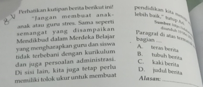 Perhatikan kutipan berita berikut ini! pendidikan kit meni 
"Jangan membuat anak- lebih baik,” tutup As
anak atau guru stres. Sama seperti Sumber: kip: lebe
semangat yang disampaikan diunduh 19 M
Pragraf di atas termaná 
Mendikbud dalam Merdeka Belajar
bagian ....
yang mengharapkan guru dan siswa
A. teras berita
tidak terbebani dengan kurikulum B. tubuh berita
dan juga persoalan administrasi.
C. kaki berita
Di sisi lain, kita juga tetap perlu
D. judul berita
_
memiliki tolok ukur untuk membuat
Alasan: