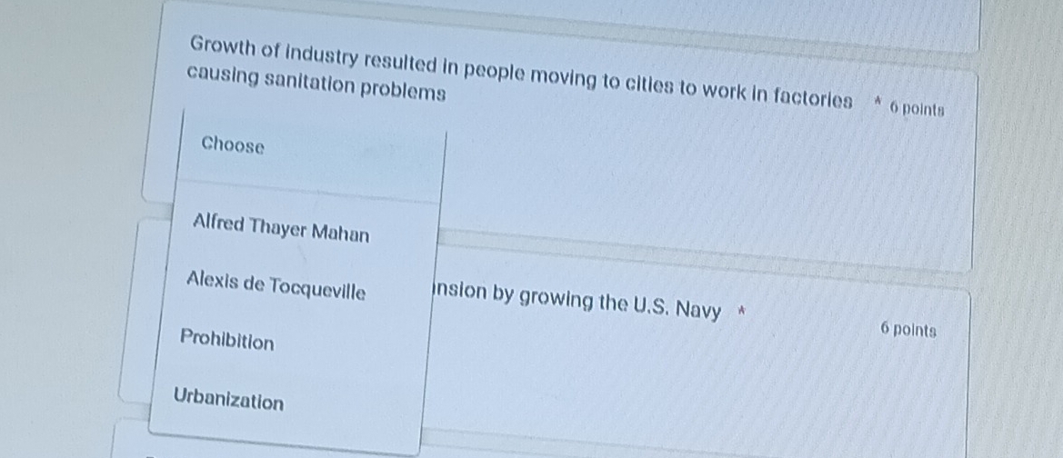 Growth of industry resulted in people moving to cities to work in factories * 6 points
causing sanitation problems
Choose
Alfred Thayer Mahan
Alexis de Tocqueville insion by growing the U.S. Navy * 6 points
Prohibition
Urbanization