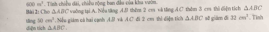 600m^2. Tính chiều dài, chiều rộng ban đầu của khu vườn. 
Bài 2: Cho △ ABC vuông tại A. Nếu tăng AB thêm 2 cm và tăng A C thêm 3 cm thì diện tích △ ABC
tǎng 50cm^2. Nều giảm cả hai cạnh AB và AC đi 2 cm thì diện tích △ ABC sẽ giảm đì 32cm^2. Tính 
diện tích △ ABC.