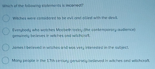 Which of the following statements is incorrect?
Witches were considered to be evil and allied with the devil.
Everybody who watches Macbeth today (the contemporary audience)
genuinely believes in witches and witchcraft.
James I believed in witches and was very interested in the subject.
Many people in the 17th century genuinely believed in witches and witchcraft.