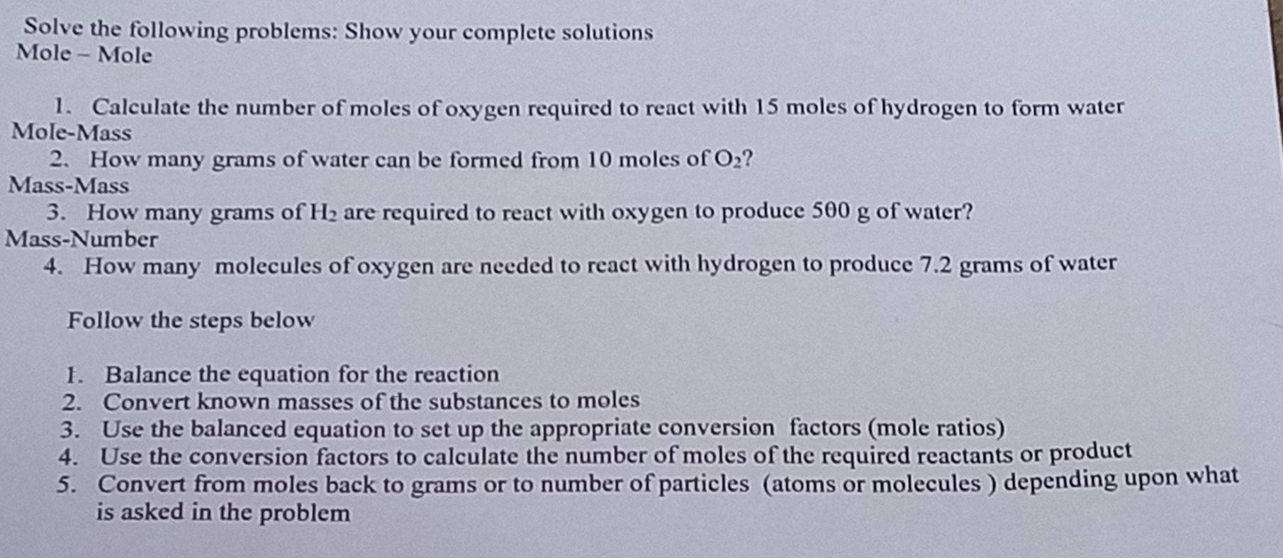 Solve the following problems: Show your complete solutions 
Mole - Mole 
1. Calculate the number of moles of oxygen required to react with 15 moles of hydrogen to form water 
Mole-Mass 
2. How many grams of water can be formed from 10 moles of O_2 ? 
Mass-Mass 
3. How many grams of H_2 are required to react with oxygen to produce 500 g of water? 
Mass-Number 
4. How many molecules of oxygen are needed to react with hydrogen to produce 7.2 grams of water 
Follow the steps below 
1. Balance the equation for the reaction 
2. Convert known masses of the substances to moles 
3. Use the balanced equation to set up the appropriate conversion factors (mole ratios) 
4. Use the conversion factors to calculate the number of moles of the required reactants or product 
5. Convert from moles back to grams or to number of particles (atoms or molecules ) depending upon what 
is asked in the problem