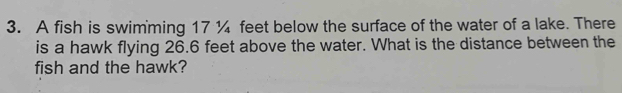 A fish is swimming 17 ¼ feet below the surface of the water of a lake. There 
is a hawk flying 26.6 feet above the water. What is the distance between the 
fish and the hawk?