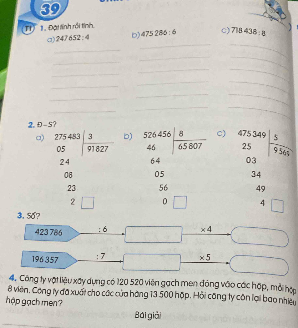 39 
1 1. Đặt tính rồi tính. 
a) 247652:4
b) 475286:6
c) 718438:8
_ 
__ 
_ 
__ 
_ 
__ 
_ 
_ 
_ 
_ 
_ 
_ 
__ 
_ 
2. Đ-S? 
b) 
c) 
a) beginarrayr 275483 05encloselongdiv 91827endarray beginarrayr 526456 465|frac 8807 hline endarray  beginarrayr 475349 25 03endarray | 5/9567 
beginarrayr 24
64. _ 
8
05
34
23
56
49
2 
□ 
0 □
4 □ _  
3. Số?
423 786
6
* 4
196 357
:7
* 5
4. Công ty vật liệu xây dựng có 120 520 viên gạch men đóng vào các hộp, mỗi hộp 
8 viên. Công ty đã xuất cho các cửa hàng 13 500 hộp. Hỏi công ty còn lại bao nhiêu 
hộp gạch men? 
_ 
Bài giải