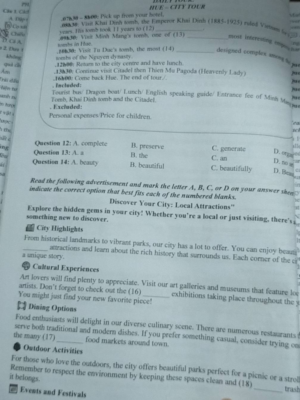 PH
Câu 1. Các HUE - CITY TOUR
A. Đập t
.07h30 - 8h00: Pick up from your hotel,
Star
(B) Cọ xãt
.08h30: Visit Khai Dinh tomb, the Emperor Khai Dinh (1885-1925) ruled Vietnam o  ver
C. Chiều
years. His tomb took 11 years to (12)_
.
.09h30: Visit Minh Mang's tomb, one of (13)_
D. Cl A.
most interesting emper har
tombs in Hue. ng
a 2. Đưa !
.10h30: Visit Tu Duc's tomb, the most (14)_
designed complex amon t 
không tombs of the Nguyen dynasty.
què cǎi .12h00: Return to the city centre and have lunch.
Âm .13h30: Continue visit Citadel then Thien Mu Pagoda (Heavenly Lady)
Jue
Trải đấu
.16h00: Come back Hue. The end of tour./. 2u e
. Included:
Tiện tư )ue
Tourist bus/ Dragon boat/ Lunch/ English speaking guide/ Entrance fee of Minh Mas )ue
anh nà
Tomb, Khai Dinh tomb and the Citadel.
n tượi
. Excluded:
t vật  
Personal expenses/Price for children.
lư ợc 
  
h thu iel
hất c 11
Question 12:A. complete B. preserve
ille
ing C. generate D. orgas sed
lầu
Question 13:A a B. the C. an
D. no an
Question 14:A. beauty B. beautiful C. beautifully D. Bea u
C
Sa
in
Read the following advertisement and mark the letter A, B, C, or D on your answer shen 
1
indicate the correct option that best fits each of the numbered blanks. 1e
Discover Your City: Local Attractions''
at
Explore the hidden gems in your city! Whether you’re a local or just visiting, there’s a
something new to discover.
N
City Highlights
1
It
_From historical landmarks to vibrant parks, our city has a lot to offer. You can enjoy beaut
attractions and learn about the rich history that surrounds us. Each corner of the c
a unique story.
D Cultural Experiences
Art lovers will find plenty to appreciate. Visit our art galleries and museums that feature lo
artists. Don’t forget to check out the (16) exhibitions taking place throughout the y
You might just find your new favorite piece!
¤ Dining Options
Food enthusiasts will delight in our diverse culinary scene. There are numerous restaurants t
serve both traditional and modern dishes. If you prefer something casual, consider trying on
the many (17)_ food markets around town.
Outdoor Activities
For those who love the outdoors, the city offers beautiful parks perfect for a picnic or a strol
Remember to respect the environment by keeping these spaces clean and (18) _trash
it belongs.
a Events and Festivals