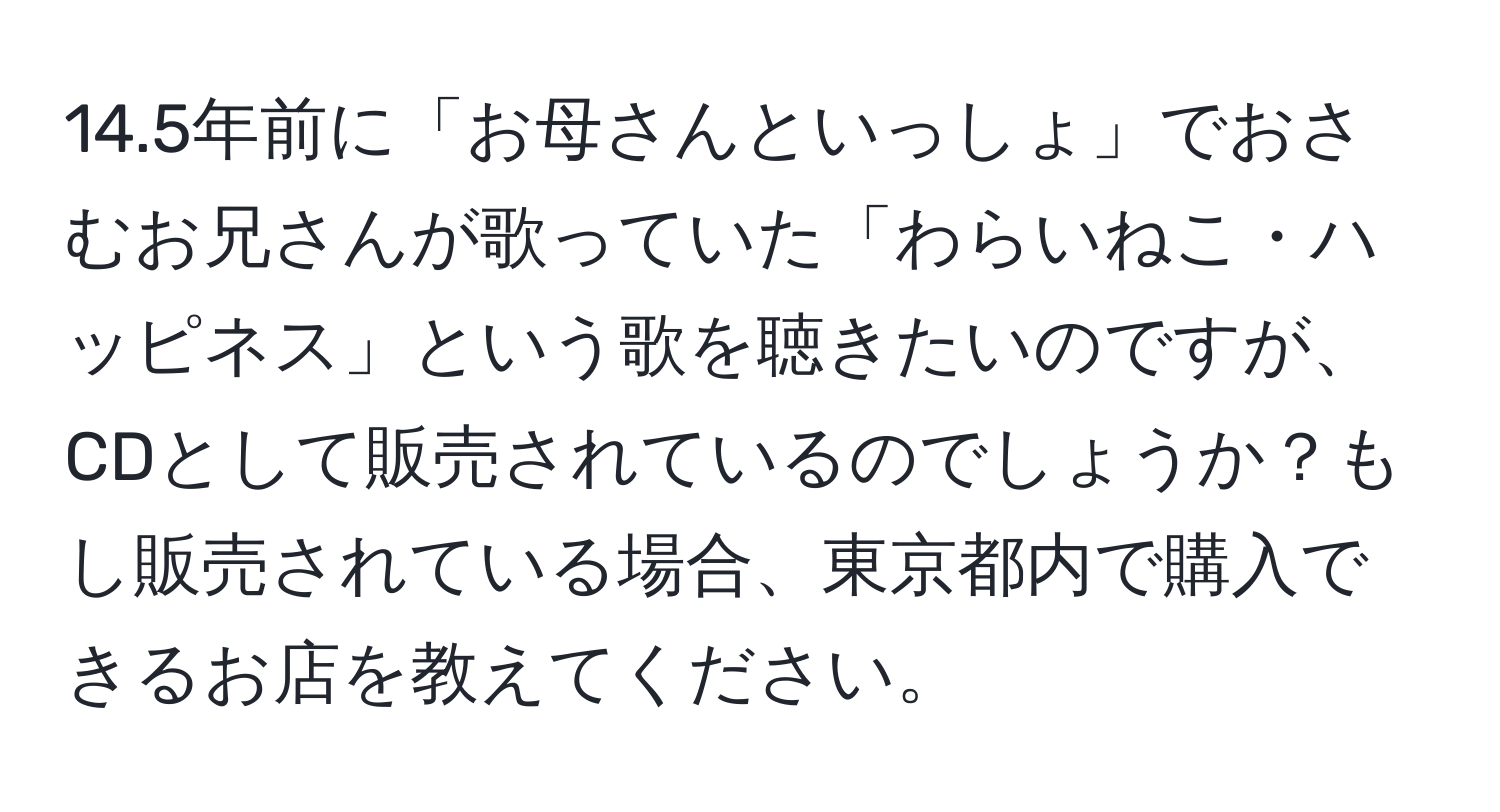 14.5年前に「お母さんといっしょ」でおさむお兄さんが歌っていた「わらいねこ・ハッピネス」という歌を聴きたいのですが、CDとして販売されているのでしょうか？もし販売されている場合、東京都内で購入できるお店を教えてください。