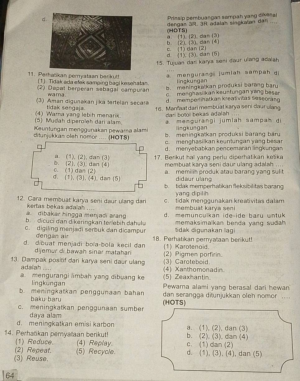 Prinsip pembuangan sampah yang dikenal
dengan 3R. 3R adalah singkatan dari
(HOTS)
a. (1), (2), dan (3)
b. (2), (3), dan (4)
c. (1) dan (2)
d. (1), (3), dan (5)
15. Tujuan dari karya seni daur ulang adalah
11. Perhatikan pernyataan berikut!
a. mengurangi jumlah sampah di
(1) Tidak ada efek samping bagi kesehatan. lingkungan
(2) Dapat berperan sebagai campuran
b. meningkatkan produksi barang baru
warna.
c. menghasilkan keuntungan yang besar
(3) Aman digunakan jika tertelan secara d. memperlihatkan kreativitas seseorang
tidak sengaja. 16. Manfaat dari membuat karya seni daur ulang
(4) Warna yang lebih menarik. dari botol bekas adalah ...
(5) Mudah diperoleh dari alam. a. mengurangi jumlah sampah di
Keuntungan menggunakan pewarna alami lingkungan
ditunjukkan oleh nomor .... (HOTS) b. meningkatkan produksi barang baru
c. menghasilkan keuntungan yang besar
d. menyebabkan pencemaran lingkungan
17. Berikut hal yang perlu diperhatikan ketika
membuat karya seni daur ulang adalah ....
a. memilih produk atau barang yang sulit
didaur ulang
b. tidak memperhatikan fleksibilitas barang
yang dipilih
12. Cara membuat karya seni daur ulang dari c. tidak menggunakan kreativitas dalam
kertas bekas adalah membuat karya seni
a. dibakar hingga menjadi arang d. memunculkan ide-ide baru untuk
b. dicuci dan dikeringkan terlebih dahulu memaksimalkan benda yang sudah
c. digiling menjadi serbuk dan dicampur tidak digunakan lagi
dengan air 18. Perhatikan pernyataan berikut!
d. dibuat menjadi bola-bola kecil dan (1) Karotenoid.
dijemur di bawah sinar matahari (2) Pigmen porfirin.
13. Dampak positif dari karya seni daur ulang (3) Caroteboid.
adalah .... (4) Xanthomonadin.
a. mengurangi limbah yang dibuang ke (5) Zeaxhantin.
lingkungan Pewarna alami yang berasal dari hewan
b. meningkatkan penggunaan bahan dan serangga ditunjukkan oleh nomor ...
baku baru (HOTS)
c. meningkatkan penggunaan sumber
daya alam
d. meningkatkan emisi karbon a. (1), (2), dan (3)
14. Perhatikan pernyataan berikut! b. (2), (3), dan (4)
(1) Reduce. (4) Replay. c. (1) dan (2)
(2) Repeat. (5) Recycle. d. (1), (3), (4), dan (5)
(3) Reuse.
64