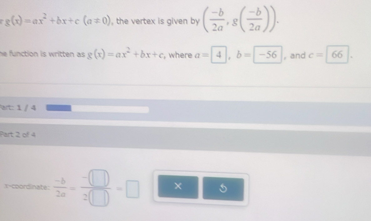 g(x)=ax^2+bx+c(a!= 0) , the vertex is given by ( (-b)/2a , g( (-b)/2a )). 
he function is written as . g(x)=ax^2+bx+c , where a=4, b=-56 , and c=66. 
art: 1 / 4 
Part 2 of 4 
x-coordinate:  (-b)/2a = (-□ )/2□  =□ ×