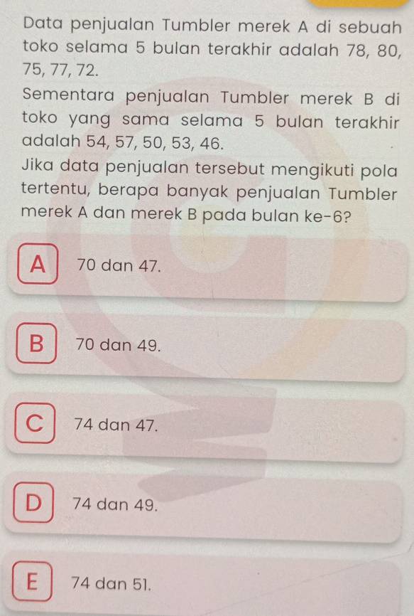 Data penjualan Tumbler merek A di sebuah
toko selama 5 bulan terakhir adalah 78, 80,
75, 77, 72.
Sementara penjualan Tumbler merek B di
toko yang sama selama 5 bulan terakhir.
adalah 54, 57, 50, 53, 46.
Jika data penjualan tersebut mengikuti pola
tertentu, berapa banyak penjualan Tumbler
merek A dan merek B pada bulan ke -6?
A 70 dan 47.
B 70 dan 49.
C 74 dan 47.
D 74 dan 49.
E 74 dan 51.