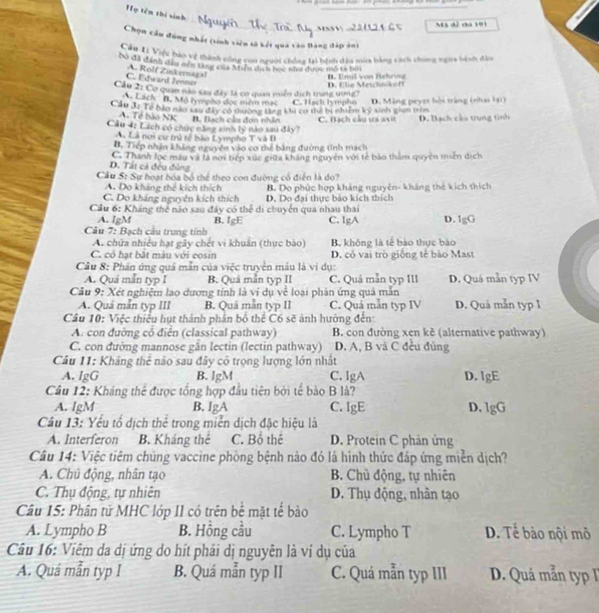 Họ tên thị sinh
Ms đề đá 101
Chọn cầu đúng nhất (tinh viên tử kết qua vào Bảng đập ăn)
Cầu Li Việc báo vệ thành công con người chống tại bệnh dâu mùa bằng cách chong ngờa bệnh đâu
bo đã dánh dâu nện từng của Miện tịch học như được mô tả bởi
A. Rolf Zinkernagal
B. Emil von Bighring
C. Edward Jennér
Cầu 2: Cơ quan não cau đây 1à cơ quan miền dịch trung ương? D. flie Metchnikoff
A. Lách B. Mộ lympho đọc niềm mạc C. Hạch lympho
Cầu 3z Te bảo não Lau đây có thường tăng khi cơ thể bị nhiệm kỷ sinh giam tròn D. Mặng peyer hội trắng (nhai lại)
A. Tẻ bào NK B. Bạch câu đơn nhân C. Bạch cầu ựa axit D. Bạch cầu trung tinh
Cầu 4: Lách có chức năng sinh 1y nào sau đảy?
Aã Là nơi cư trú tế bào Lympho T và I
B. Trep nhân khảng nguyên vào cơ thể bằng đường tình mạch
C. Thanh lọc màu và là noi tiếp xức giữa kháng nguyên với tế bào thăm quyên miền địch
D. Tất cả đều đủng
Cầu 5: Sự hoạt hóa bộ thể theo con đường có điễn là do?
A. Do kháng thể kích thích B. Do phức hợp khảng nguyên- kháng thẻ kích thích
C. Do kháng nguyên kích thích D. Do đại thực bảo kích thích
Cầu 6: Kháng thể não sau đây có thể di chuyển qua nhau thai
A. IgM B. IgE C. IgA D. IgG
Câu 7: Bạch cầu trung tính
A. chữa nhiều hạt gây chết vi khuân (thực bảo) B không là tế bào thực bão
C. có hạt bật màu với cosin D. có vai trò giống tế bảo Mast
Câu 8: Phản ứng quả mẫn của việc truyền máu là vì dụ:
A. Quá mắn typ I B. Quả mẫn typ II C. Quả mẫn typ III D. Quá mẫn typ IV
Câu 9: Xét nghiệm lạo dương tính là vi dụ về loại phản ứng quả mẫn
A. Quả mẫn typ III B. Quả mẫn typ II C. Quá mẫn typ IV D. Quả mẫn typ 1
Câu 10: Việc thiểu hụt thành phân bố thể C6 sẽ ảnh hưởng đến:
A. con đường cổ điễn (classical pathway) B. con đường xen kê (alternative pathway)
C. con đường mannose gần lectin (lectin pathway) D. A, B và C đều đủng
Câu 11: Kháng thẻ nào sau đây có trọng lượng lớn nhất
A. lgG B. lgM C. lgA D. lgE
Câu 12: Kháng thể được tổng hợp đầu tiên bởi tế bào B lå?
A. lgM B. lgA C. IgE D. lgG
Câu 13: Yếu tổ dịch thể trong miễn dịch đặc hiệu là
A. Interferon B. Kháng thê C. Bổ thể D. Protein C phản ủng
Câu 14: Việc tiêm chủng vaccine phòng bệnh nào đó là hình thức đáp ứng miền dịch?
A. Chủ động, nhân tạo B. Chủ động, tự nhiên
C. Thụ động, tự nhiên D. Thụ động, nhân tạo
Câu 15: Phân tử MHC lớp II có trên bể mặt tế bào
A. Lympho B B. Hồng cầu C. Lympho T D. Tể bảo nội mô
Câu 16: Viêm da dị ứng do hít phải dị nguyên là ví dụ của
A. Quá mẫn typ I B. Quá mẫn typ II C. Quá mẫn typ III  D. Quá mẫn typ I