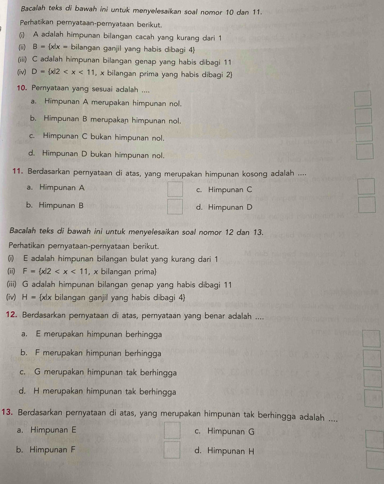 Bacalah teks di bawah ini untuk menyelesaikan soal nomor 10 dan 11.
Perhatikan pernyataan-pernyataan berikut.
(i) A adalah himpunan bilangan cacah yang kurang dari 1
(ii) B= x|x= bilangan ganjil yang habis dibagi 4
(iii) C adalah himpunan bilangan genap yang habis dibagi 11
(iv) D= x|2 , x bilangan prima yang habis dibagi 2
10. Pernyataan yang sesuai adalah ....
a. Himpunan A merupakan himpunan nol.
b. Himpunan B merupakan himpunan nol.
c. Himpunan C bukan himpunan nol.
d. Himpunan D bukan himpunan nol.
11. Berdasarkan pernyataan di atas, yang merupakan himpunan kosong adalah ....
a. Himpunan A c. Himpunan C
b. Himpunan B d. Himpunan D
Bacalah teks di bawah ini untuk menyelesaikan soal nomor 12 dan 13.
Perhatikan pernyataan-pernyataan berikut.
(i) E adalah himpunan bilangan bulat yang kurang dari 1
(ii) F= x|2 , x bilangan prima
(iii) G adalah himpunan bilangan genap yang habis dibagi 11
(iv) H= x|x bilangan ganjil yang habis dibagi 4
12. Berdasarkan pernyataan di atas, pernyataan yang benar adalah ....
a. E merupakan himpunan berhingga
b. F merupakan himpunan berhingga
c. G merupakan himpunan tak berhingga
d. H merupakan himpunan tak berhingga
13. Berdasarkan pernyataan di atas, yang merupakan himpunan tak berhingga adalah ....
a. Himpunan E c. Himpunan G
b. Himpunan F d. Himpunan H