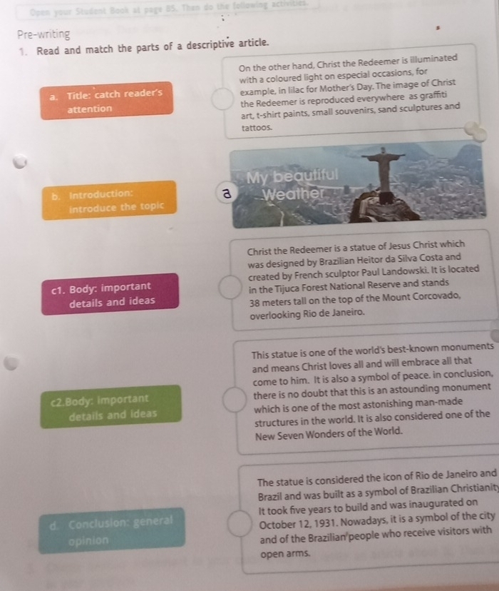 Open your Student Book at page B5. Then do the following activities. 
Pre-writing 
s 
1. Read and match the parts of a descriptive article. 
On the other hand, Christ the Redeemer is illuminated 
a. Title: catch reader's with a coloured light on especial occasions, for 
example, in lilac for Mother's Day. The image of Christ 
attention the Redeemer is reproduced everywhere as graffiti 
art, t-shirt paints, small souvenirs, sand sculptures and 
tattoos. 
b. Introduction: 
introduce the topic 
Christ the Redeemer is a statue of Jesus Christ which 
was designed by Brazilian Heitor da Silva Costa and 
c1. Body: important created by French sculptor Paul Landowski. It is located 
details and ideas in the Tijuca Forest National Reserve and stands
38 meters tall on the top of the Mount Corcovado, 
overlooking Rio de Janeiro. 
This statue is one of the world's best-known monuments 
and means Christ loves all and will embrace all that 
come to him. It is also a symbol of peace. in conclusion, 
c2.Body: important there is no doubt that this is an astounding monument 
details and ideas which is one of the most astonishing man-made 
structures in the world. It is also considered one of the 
New Seven Wonders of the World. 
The statue is considered the icon of Rio de Janeiro and 
Brazil and was built as a symbol of Brazilian Christianity 
d. Conclusion: general It took five years to build and was inaugurated on 
October 12, 1931. Nowadays, it is a symbol of the city 
opinion 
and of the Brazilian people who receive visitors with 
open arms.