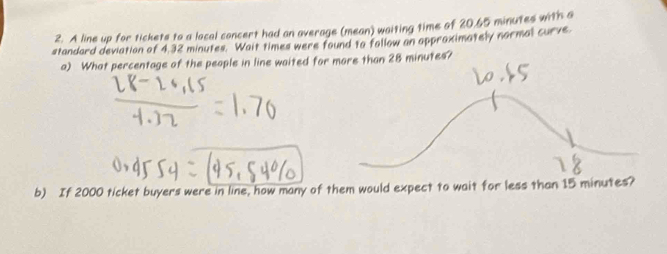 A line up for tickets to a local concert had an average (mean) waiting time of 20.65 minutes with a 
standard deviation of 4,32 minutes. Wait times were found to follow an approximately normal curve. 
a) What percentage of the people in line waited for more than 28 minutes? 
b) If 2000 ticket buyers were in line, how many of them would expect to wait for less than 15 minutes?