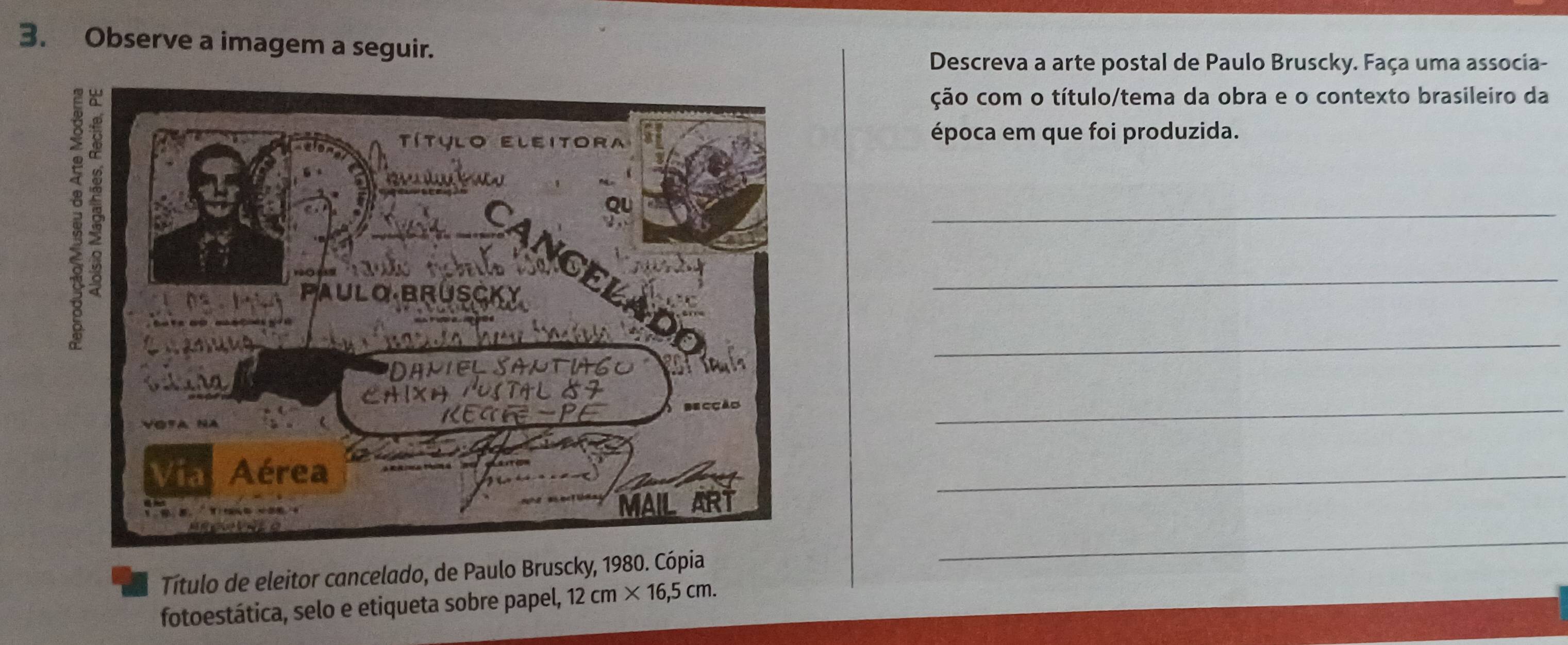 Observe a imagem a seguir. 
Descreva a arte postal de Paulo Bruscky. Faça uma associa- 
ção com o título/tema da obra e o contexto brasileiro da 
época em que foi produzida. 
_ 
_ 
_ 
_ 
_ 
Título de eleitor cancelado, de Paulo Bruscky, 1980. Cópia 
_ 
_ 
_ 
fotoestática, selo e etiqueta sobre papel, 12cm* 16,5cm.