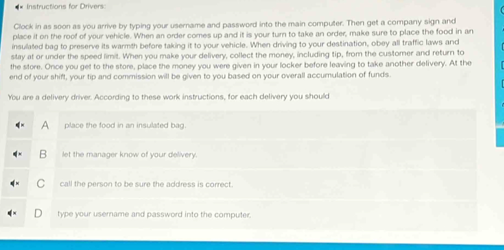 Instructions for Drivers: 
Clock in as soon as you arrive by typing your username and password into the main computer. Then get a company sign and 
place it on the roof of your vehicle. When an order comes up and it is your turn to take an order, make sure to place the food in an 
insulated bag to preserve its warmth before taking it to your vehicle. When driving to your destination, obey all traffic laws and 
stay at or under the speed limit. When you make your delivery, collect the money, including tip, from the customer and return to 
the store. Once you get to the store, place the money you were given in your locker before leaving to take another delivery. At the 
end of your shift, your tip and commission will be given to you based on your overall accumulation of funds. 
You are a delivery driver. According to these work instructions, for each delivery you should 
A place the food in an insulated bag. 
B let the manager know of your delivery. 
call the person to be sure the address is correct. 
type your username and password into the computer.