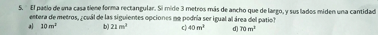 El patio de una casa tiene forma rectangular. Si mide 3 metros más de ancho que de largo, y sus lados miden una cantidad
entera de metros, ¿cuál de las siguientes opciones no podría ser igual al área del patio?
a) 10m^2 b) 21m^2 c) 40m^2 d) 70m^2